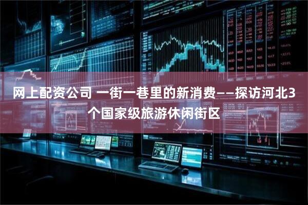 网上配资公司 一街一巷里的新消费——探访河北3个国家级旅游休闲街区