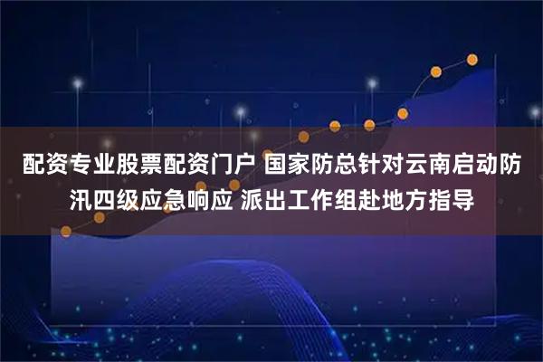 配资专业股票配资门户 国家防总针对云南启动防汛四级应急响应 派出工作组赴地方指导